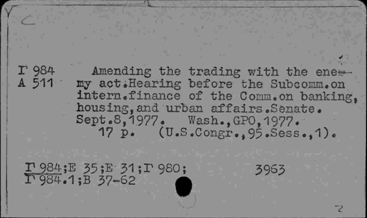 ﻿r 984- Amending the trading with the ene«*-
A 511 my act .Hearing "before the Subcomm, on intern.finance of the Comm.on banking, housing,and urban affairs.Senate. Sept.8,1977. Wash.,GPO,1977.
17 p. (U.S.Congr.,95.Sess.,1).
£984;E 55;E 31;P98O;
7*984.1 ;B 57-62 g|
5965